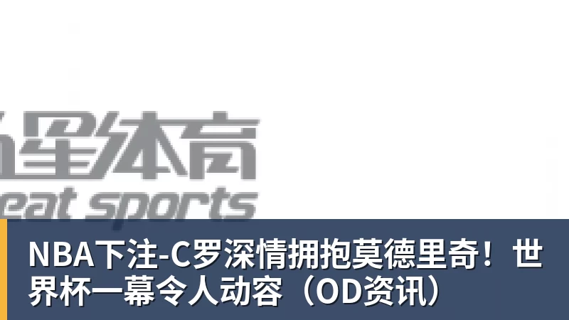 NBA下注-C罗深情拥抱莫德里奇！世界杯一幕令人动容（OD资讯）