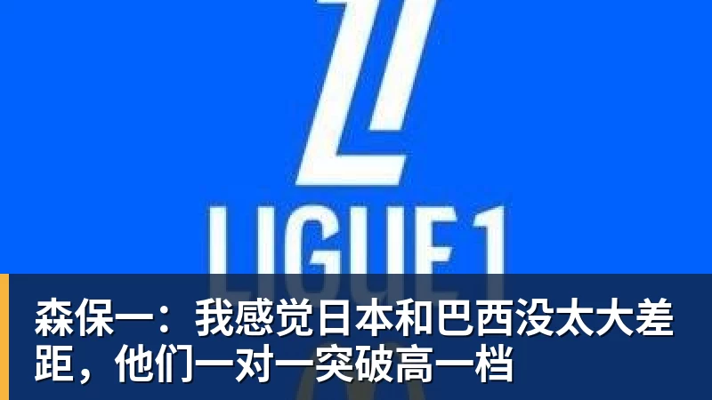 森保一：我感觉日本和巴西没太大差距，他们一对一突破高一档