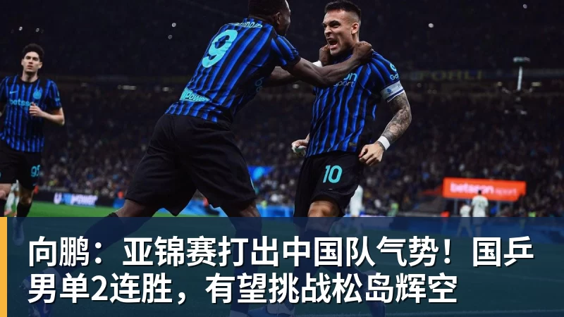 向鹏:亚锦赛打出中国队气势!国乒男单2连胜,有望挑战松岛辉空